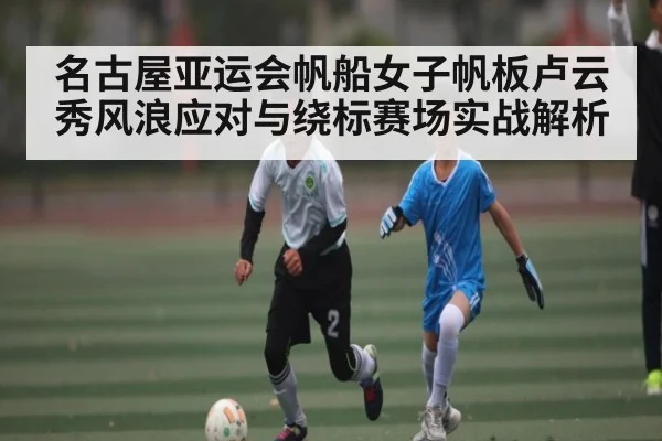 名古屋亚运会帆船女子帆板卢云秀风浪应对与绕标赛场实战解析