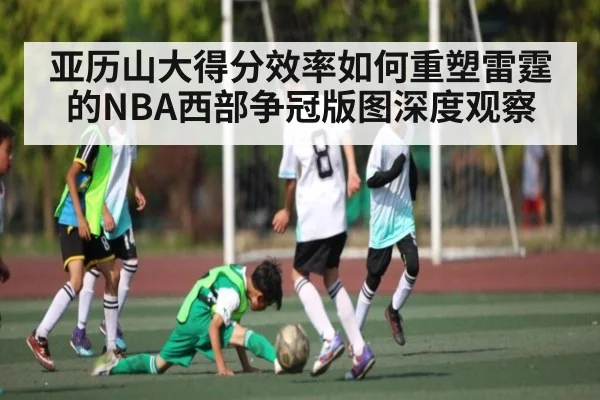 亚历山大得分效率如何重塑雷霆的NBA西部争冠版图深度观察