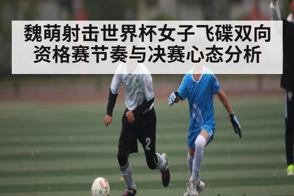 魏萌射击世界杯女子飞碟双向资格赛节奏与决赛心态分析