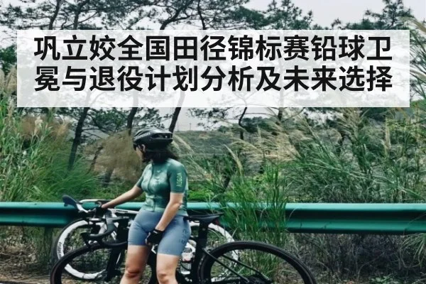 巩立姣全国田径锦标赛铅球卫冕与退役计划分析及未来选择